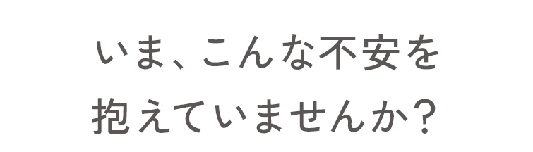 いま、こんな不安を抱えていませんか？